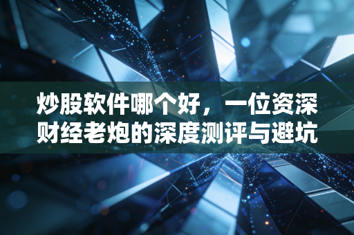 炒股软件哪个好，一位资深财经老炮的深度测评与避坑指南
