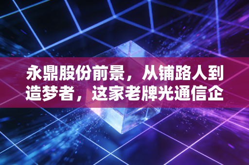 永鼎股份前景，从铺路人到造梦者，这家老牌光通信企业还能飞多高？