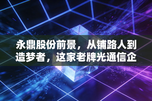 永鼎股份前景，从铺路人到造梦者，这家老牌光通信企业还能飞多高？