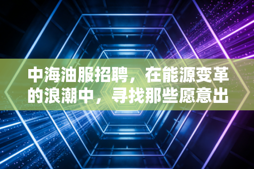 中海油服招聘，在能源变革的浪潮中，寻找那些愿意出海的弄潮儿