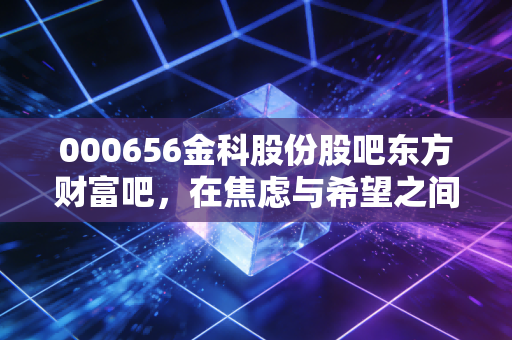 000656金科股份股吧东方财富吧，在焦虑与希望之间博弈，金科股份的至暗时刻与微光