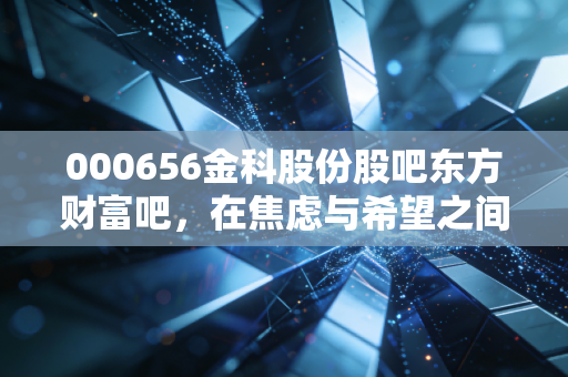 000656金科股份股吧东方财富吧，在焦虑与希望之间博弈，金科股份的至暗时刻与微光