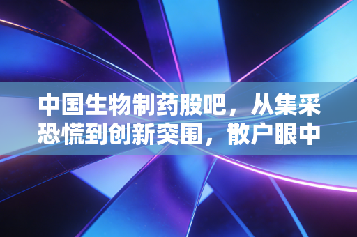 中国生物制药股吧，从集采恐慌到创新突围，散户眼中的千亿药企沉浮录