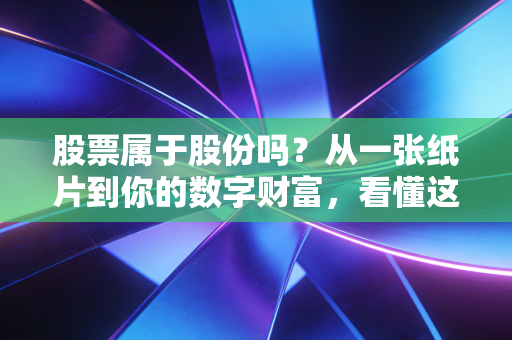 股票属于股份吗？从一张纸片到你的数字财富，看懂这层关系才算真正入门