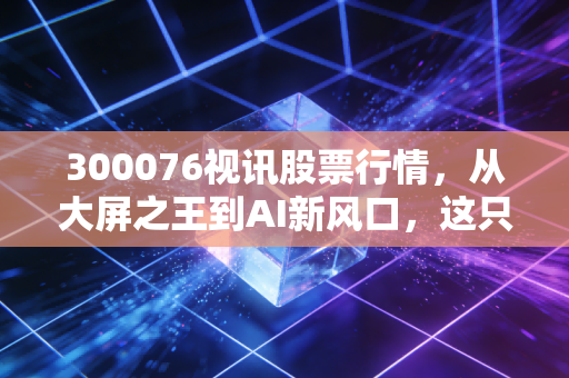 300076视讯股票行情，从大屏之王到AI新风口，这只股票还能上车吗？