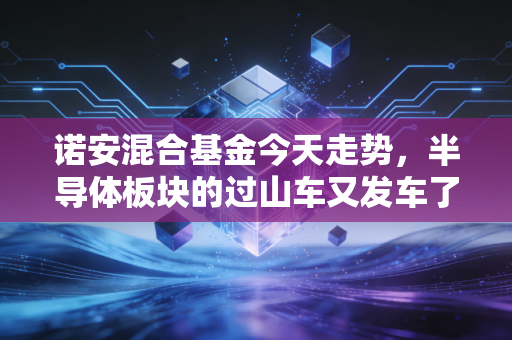诺安混合基金今天走势，半导体板块的过山车又发车了，基民的心脏还好吗？