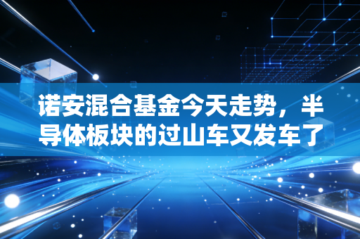 诺安混合基金今天走势，半导体板块的过山车又发车了，基民的心脏还好吗？