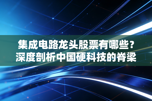 集成电路龙头股票有哪些？深度剖析中国硬科技的脊梁与投资逻辑
