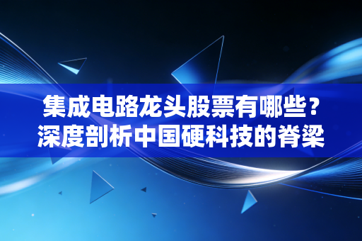 集成电路龙头股票有哪些？深度剖析中国硬科技的脊梁与投资逻辑