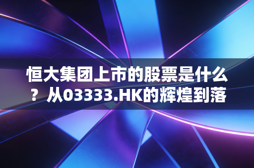 恒大集团上市的股票是什么？从03333.HK的辉煌到落幕，一场关于贪婪与泡沫的沉浮录