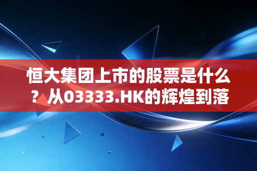 恒大集团上市的股票是什么？从03333.HK的辉煌到落幕，一场关于贪婪与泡沫的沉浮录