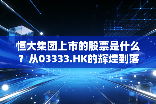 恒大集团上市的股票是什么？从03333.HK的辉煌到落幕，一场关于贪婪与泡沫的沉浮录
