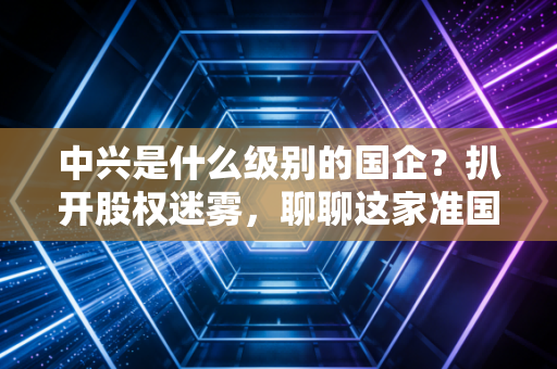 中兴是什么级别的国企？扒开股权迷雾，聊聊这家准国家队的真实江湖地位