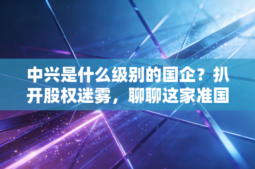 中兴是什么级别的国企？扒开股权迷雾，聊聊这家准国家队的真实江湖地位