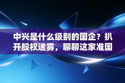 中兴是什么级别的国企？扒开股权迷雾，聊聊这家准国家队的真实江湖地位