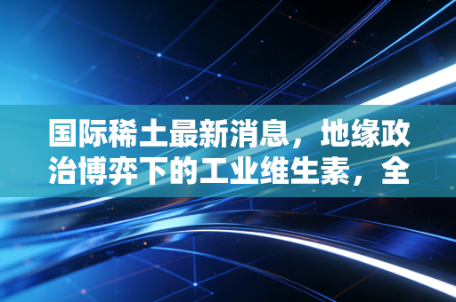 国际稀土最新消息，地缘政治博弈下的工业维生素，全球供应链重塑进行时