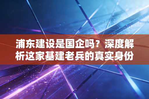 浦东建设是国企吗？深度解析这家基建老兵的真实身份与投资价值