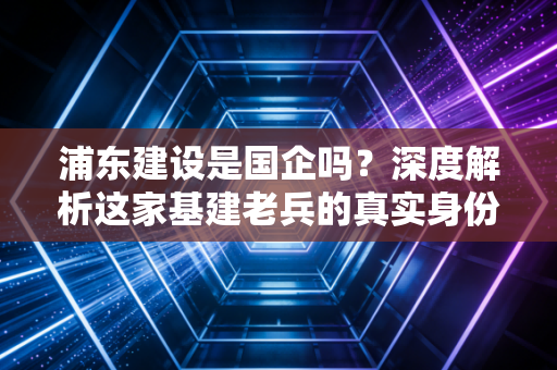 浦东建设是国企吗？深度解析这家基建老兵的真实身份与投资价值