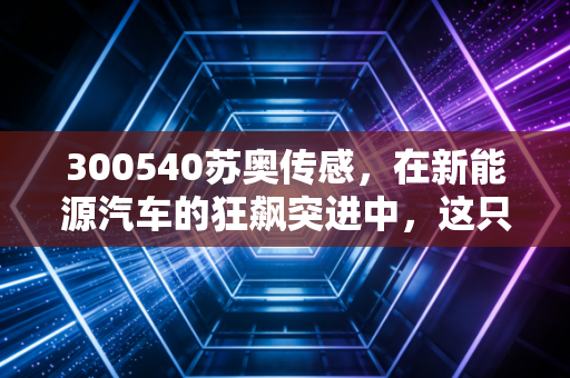 300540苏奥传感，在新能源汽车的狂飙突进中，这只隐形冠军能否撑起你的财富梦想？