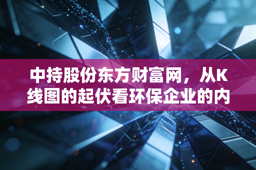 中持股份东方财富网，从K线图的起伏看环保企业的内功修炼与未来破局
