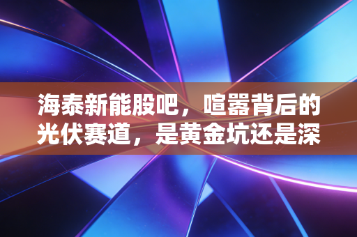 海泰新能股吧，喧嚣背后的光伏赛道，是黄金坑还是深水区？