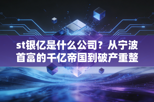st银亿是什么公司？从宁波首富的千亿帝国到破产重整，一场关于贪婪与重生的警示录