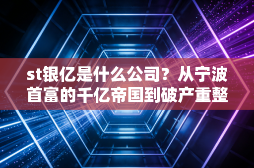 st银亿是什么公司？从宁波首富的千亿帝国到破产重整，一场关于贪婪与重生的警示录