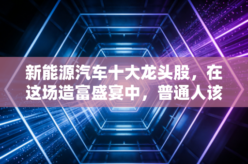新能源汽车十大龙头股，在这场造富盛宴中，普通人该如何上车？