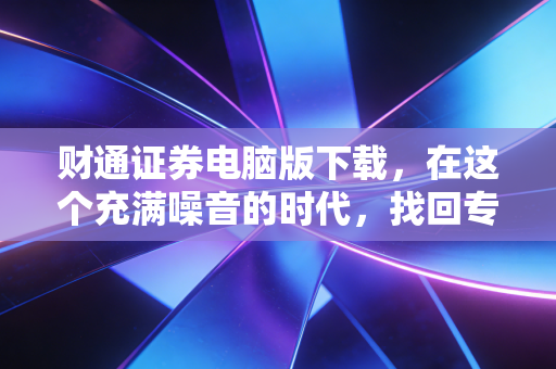 财通证券电脑版下载，在这个充满噪音的时代，找回专业交易的宁静