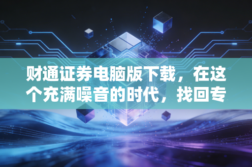 财通证券电脑版下载，在这个充满噪音的时代，找回专业交易的宁静