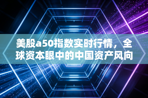 美股a50指数实时行情，全球资本眼中的中国资产风向标