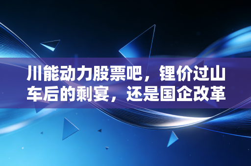 川能动力股票吧，锂价过山车后的剩宴，还是国企改革下的长牛？