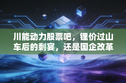 川能动力股票吧，锂价过山车后的剩宴，还是国企改革下的长牛？