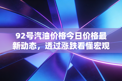 92号汽油价格今日价格最新动态，透过涨跌看懂宏观逻辑与民生账本