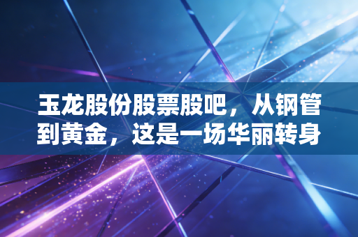 玉龙股份股票股吧，从钢管到黄金，这是一场华丽转身还是资本游戏？深度剖析背后的投资逻辑