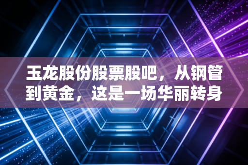 玉龙股份股票股吧，从钢管到黄金，这是一场华丽转身还是资本游戏？深度剖析背后的投资逻辑