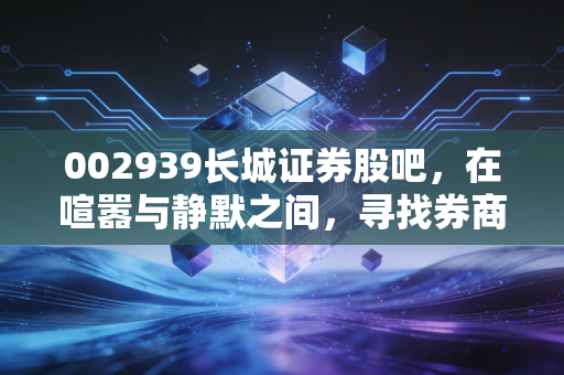 002939长城证券股吧，在喧嚣与静默之间，寻找券商股的突围之路