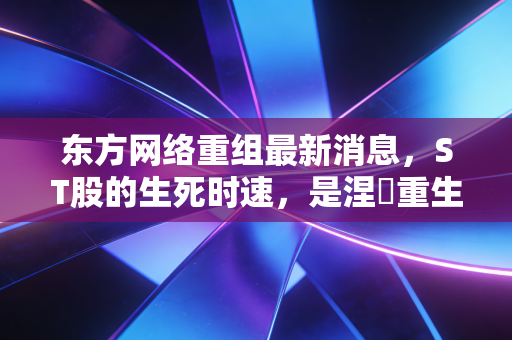 东方网络重组最新消息，ST股的生死时速，是涅槃重生还是最后的疯狂？