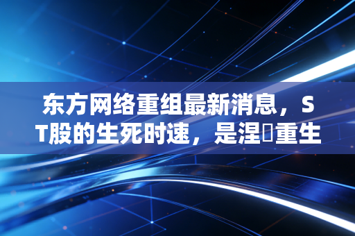 东方网络重组最新消息，ST股的生死时速，是涅槃重生还是最后的疯狂？