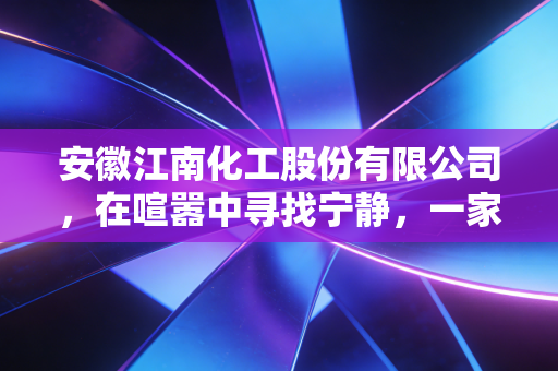 安徽江南化工股份有限公司，在喧嚣中寻找宁静，一家炸药巨头的转型与坚守