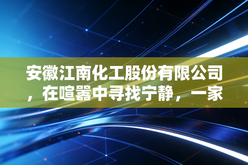 安徽江南化工股份有限公司，在喧嚣中寻找宁静，一家炸药巨头的转型与坚守
