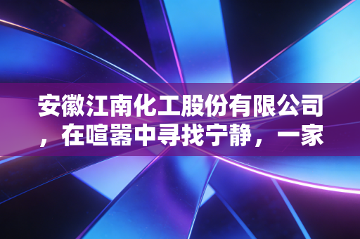 安徽江南化工股份有限公司，在喧嚣中寻找宁静，一家炸药巨头的转型与坚守