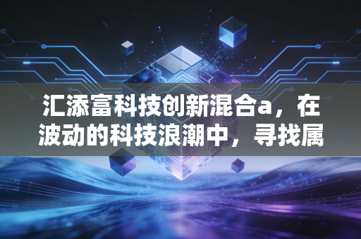 汇添富科技创新混合a，在波动的科技浪潮中，寻找属于你的阿尔法收益