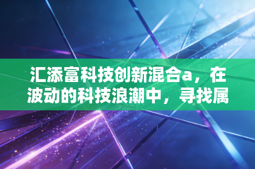 汇添富科技创新混合a，在波动的科技浪潮中，寻找属于你的阿尔法收益
