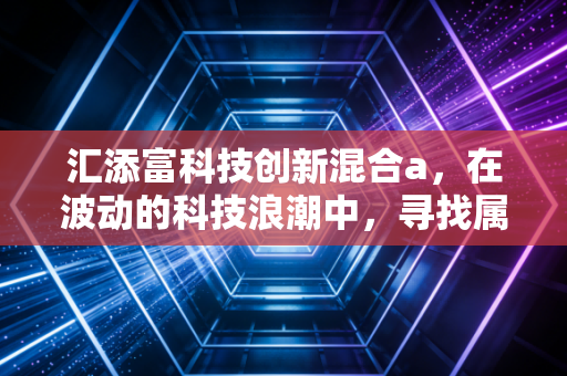 汇添富科技创新混合a，在波动的科技浪潮中，寻找属于你的阿尔法收益