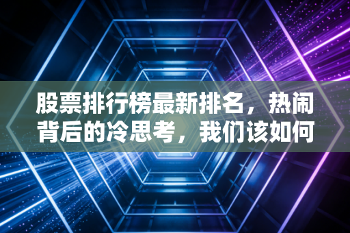 股票排行榜最新排名，热闹背后的冷思考，我们该如何在波动中寻找机会？