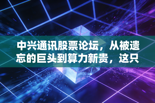 中兴通讯股票论坛，从被遗忘的巨头到算力新贵，这只股还能拿吗？