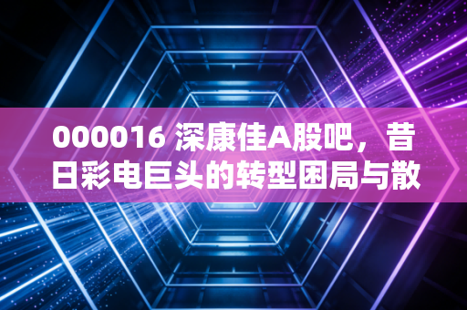 000016 深康佳A股吧，昔日彩电巨头的转型困局与散户的赌徒心理