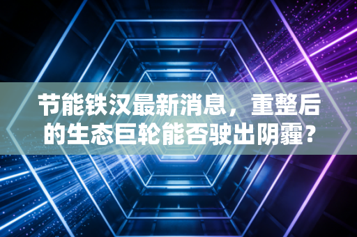 节能铁汉最新消息，重整后的生态巨轮能否驶出阴霾？深度解析其背后的机遇与挑战