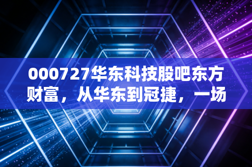 000727华东科技股吧东方财富，从华东到冠捷，一场关于名字、记忆与现实的博弈